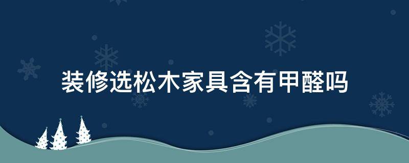 装修选松木家具含有甲醛吗（松木家具的甲醛含量高吗）