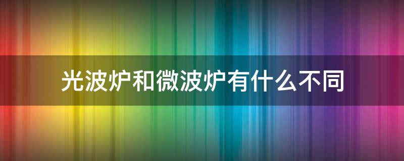 光波炉和微波炉有什么不同（光波炉和微波炉有什么不同之处）