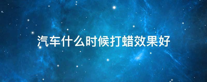汽车什么时候打蜡效果好 汽车什么时候打蜡效果好点