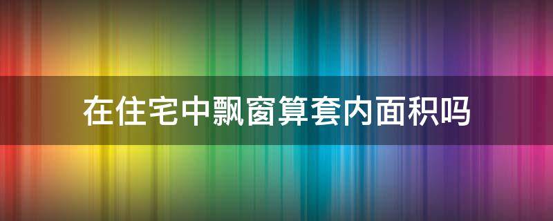 在住宅中飘窗算套内面积吗（在住宅中飘窗算套内面积吗怎么算）