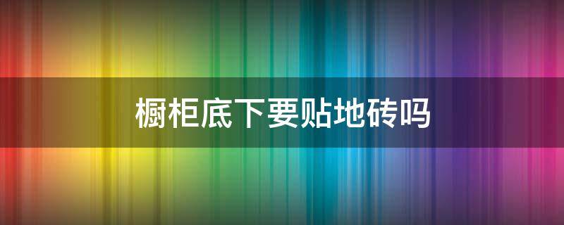 橱柜底下要贴地砖吗 橱柜底下要贴地砖吗视频