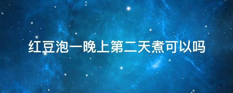红豆泡一晚上第二天煮可以吗 红豆泡一晚上第二天煮可以吗