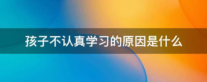 孩子不认真学习的原因是什么 孩子不认真该怎么办