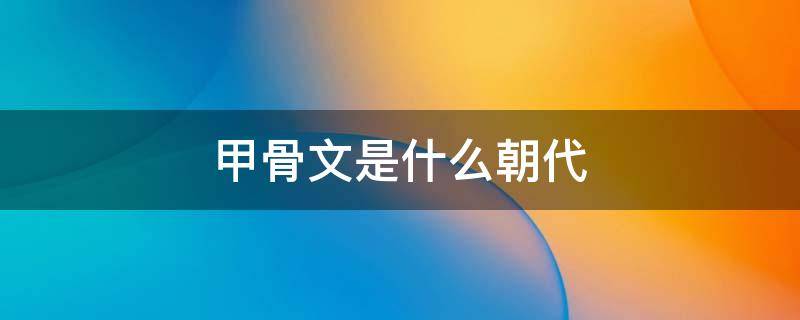 甲骨文是什么朝代 甲骨文是什么朝代发现的