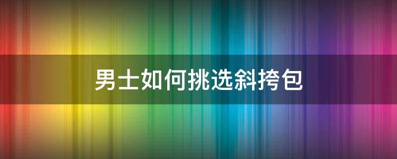 男士如何挑选斜挎包 男士斜挎包怎么选