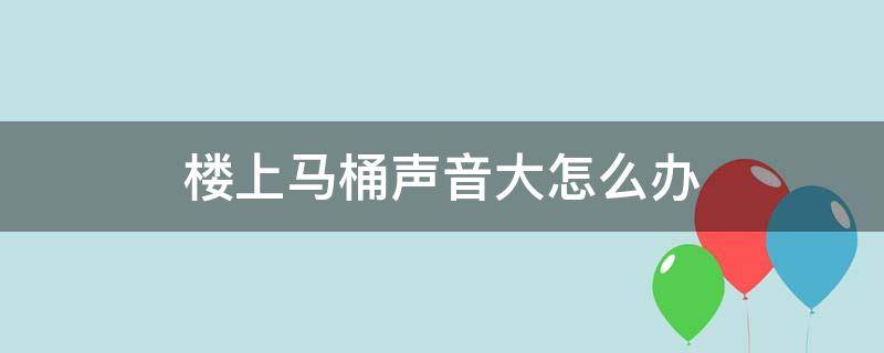 楼上马桶声音大怎么办 楼上马桶声音有点儿大,怎样才能静音