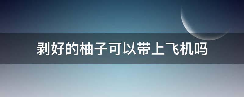 剥好的柚子可以带上飞机吗 剥好的柚子可以带上飞机吗现在