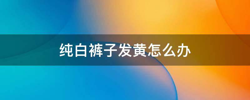 纯白裤子发黄怎么办 纯白色裤子发黄了,怎么办