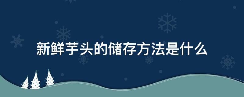 新鲜芋头的储存方法是什么（新鲜芋头的储存方法是什么呢）