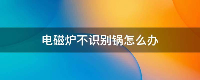 电磁炉不识别锅怎么办（电磁炉不识锅的故障）