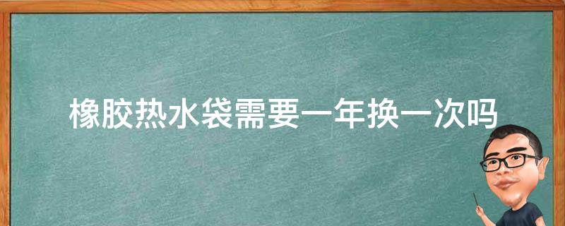 橡胶热水袋需要一年换一次吗 橡胶热水袋需要一年换一次吗为什么