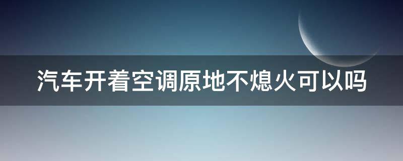 汽车开着空调原地不熄火可以吗（汽车开着空调原地不熄火可以吗 对人有影响吗）