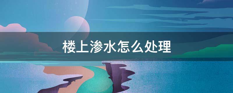 楼上渗水怎么处理（楼上渗水造成什么后果）
