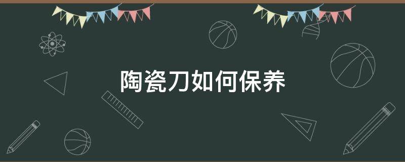 陶瓷刀如何保养 陶瓷刀如何保养不生锈