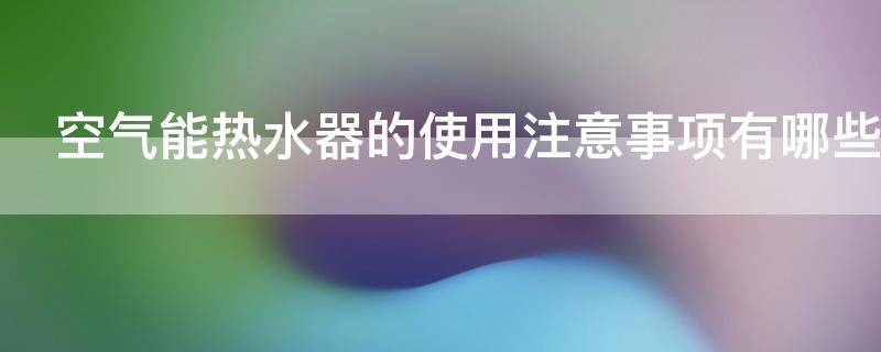 空气能热水器的使用注意事项有哪些（空气能热水器的使用注意事项有哪些呢）