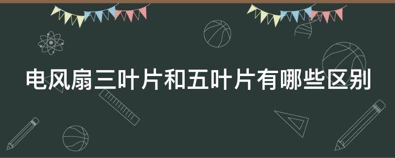 电风扇三叶片和五叶片有哪些区别（电风扇三叶片与五叶片有什么区别）