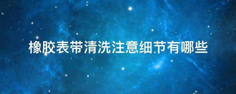 橡胶表带清洗注意细节有哪些 橡胶表带清洗注意细节有哪些内容