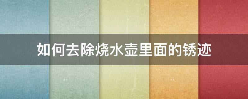 如何去除烧水壶里面的锈迹（如何去除烧水壶里面的锈迹小妙招）