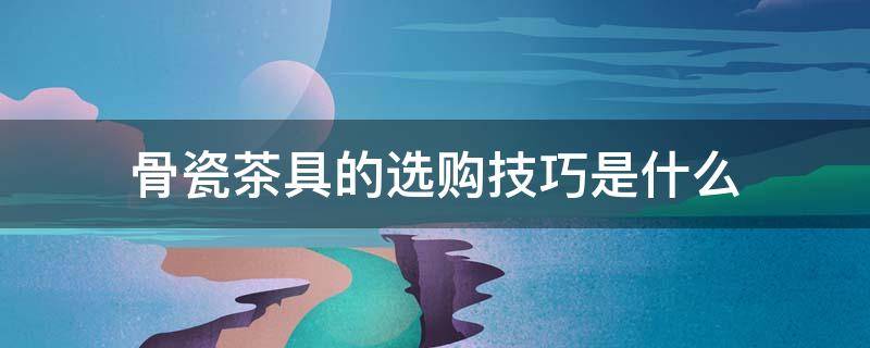 骨瓷茶具的选购技巧是什么 骨瓷茶具的选购技巧是什么意思