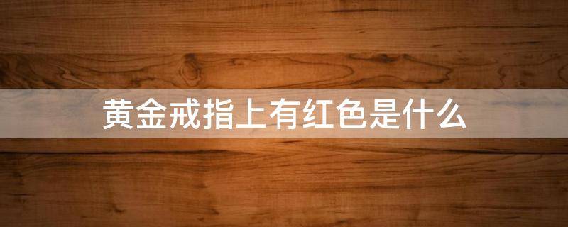 黄金戒指上有红色是什么 黄金戒指上有红色是怎么办