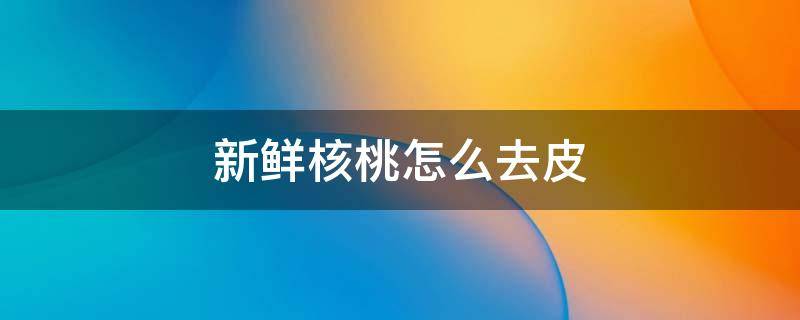 新鲜核桃怎么去皮 怎样去核桃里面的薄皮