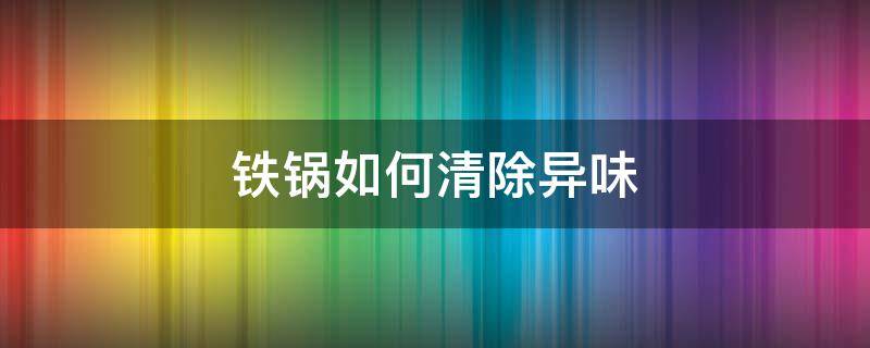 铁锅如何清除异味（铁锅怎么除味）