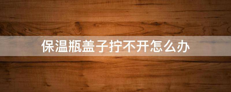 保温瓶盖子拧不开怎么办 保温瓶盖子打不开了怎么办