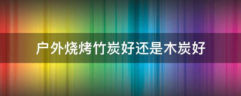 户外烧烤竹炭好还是木炭好 烧烤用竹碳好还是木碳好