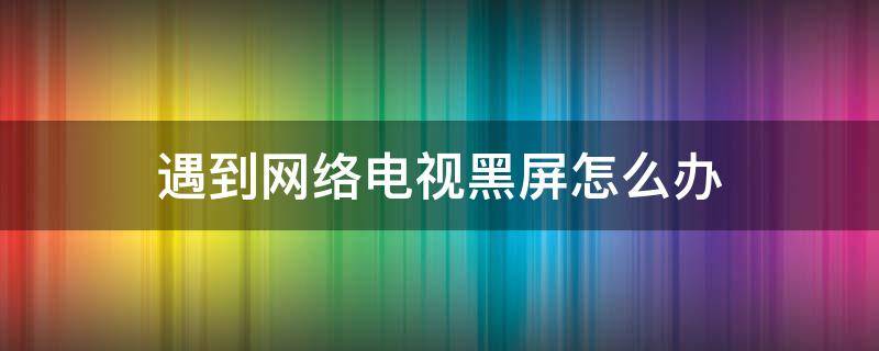 遇到网络电视黑屏怎么办（网络电视怎么会黑屏）