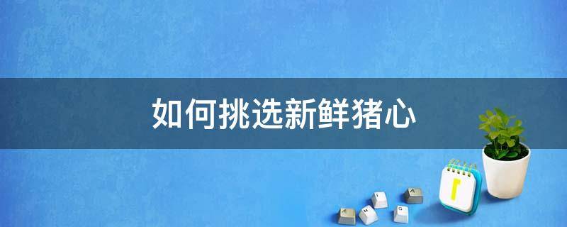 如何挑选新鲜猪心（如何挑选新鲜猪心肉）