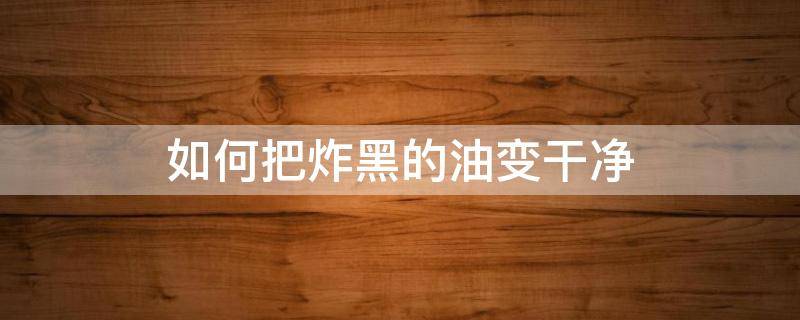 如何把炸黑的油变干净（怎么把炸黑的油变干净）