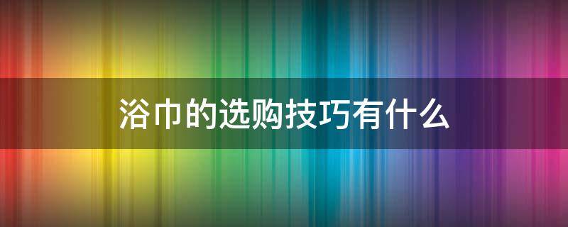 浴巾的选购技巧有什么 浴巾买哪种好