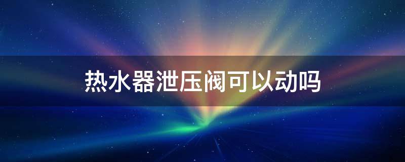 热水器泄压阀可以动吗 热水器泄压阀能不能放水