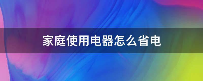 家庭使用电器怎么省电（家用电器怎么用最省电）