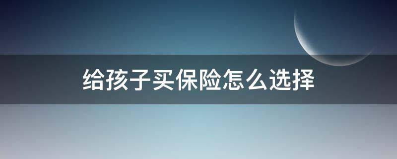 给孩子买保险怎么选择（给孩子买保险怎么选择医院呢）