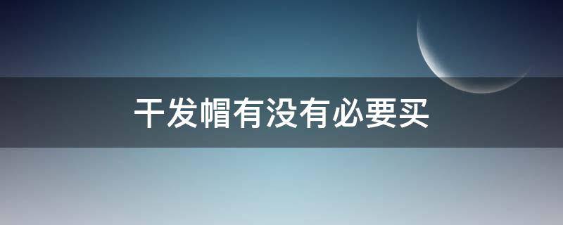 干发帽有没有必要买（干发帽有没有必要买贵的呢）