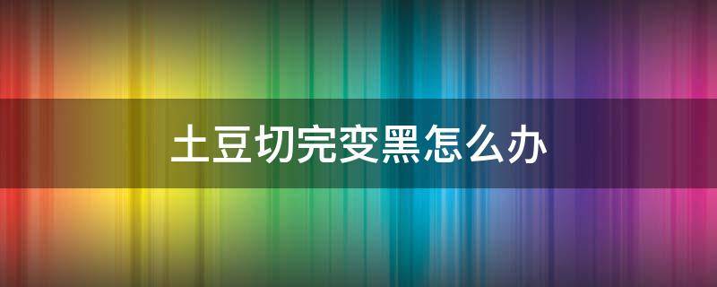 土豆切完变黑怎么办（土豆切完变黑了还能吃吗）