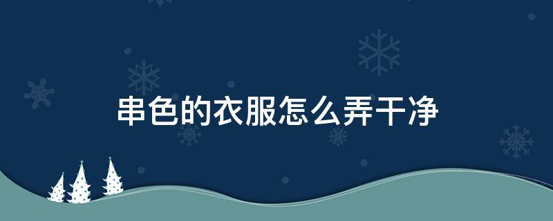 串色的衣服怎么弄干净 白色串色的衣服怎么弄干净