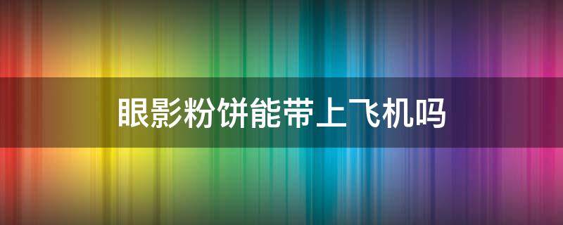 眼影粉饼能带上飞机吗（眼影粉饼能带上飞机吗现在）