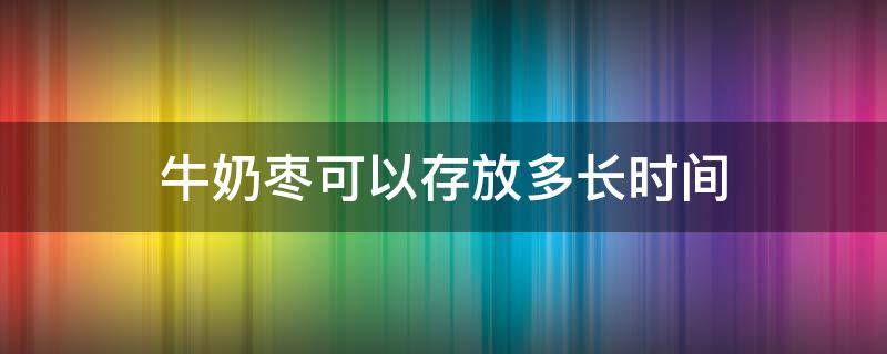 牛奶枣可以存放多长时间（牛奶枣可以存放多长时间吃）