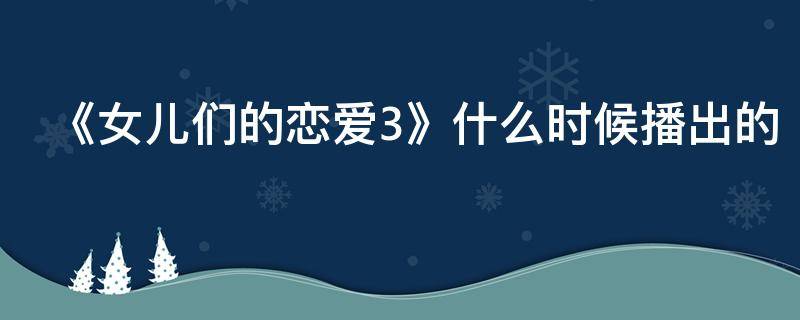 《女儿们的恋爱3》什么时候播出的 女儿们的恋爱3有几期