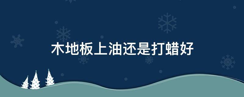 木地板上油还是打蜡好 木地板是打蜡还是上油