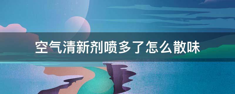 空气清新剂喷多了怎么散味 空气清新剂喷多了有毒吗