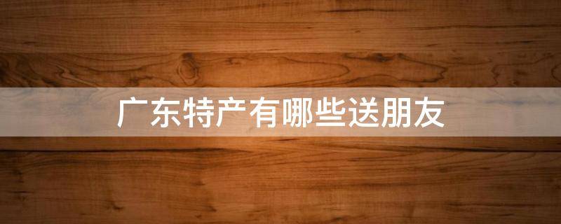 广东特产有哪些送朋友 广东特产有哪些送朋友家人