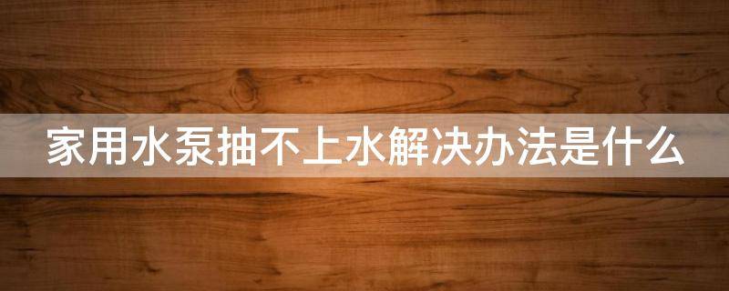 家用水泵抽不上水解决办法是什么 家用水泵抽不上水解决办法是什么呢