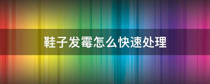 鞋子发霉怎么快速处理 鞋子发霉怎样处理干净