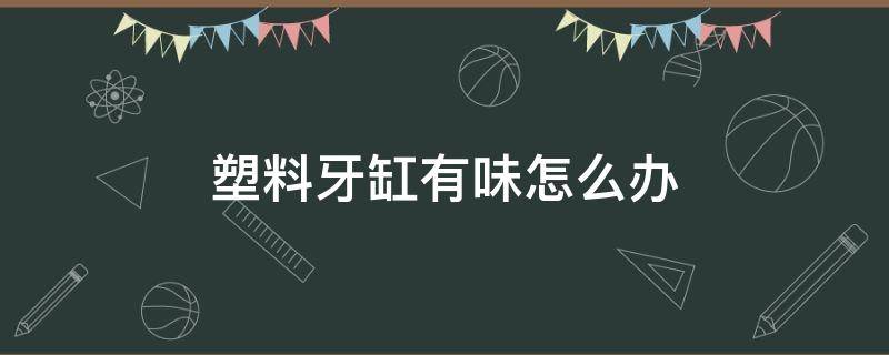塑料牙缸有味怎么办 塑料牙缸怎么消毒