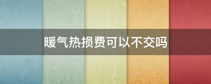 暖气热损费可以不交吗 暖气交热损,还会给户里开吗?