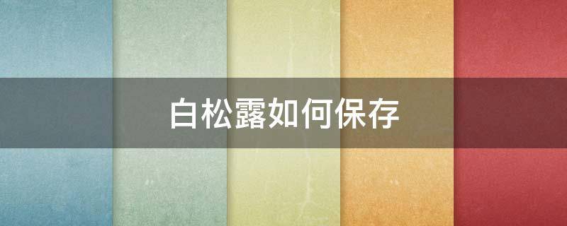 白松露如何保存 白松露如何保存时间长
