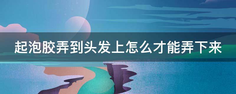 起泡胶弄到头发上怎么才能弄下来（起泡胶弄到头发上怎么办才能弄掉）